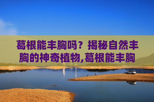 葛根能丰胸吗?揭秘自然丰胸的神奇植物,葛根能丰胸吗能天天吃吗 葛根能丰胸吗?揭秘自然丰胸的神奇植物,葛根能丰胸吗能天天吃吗