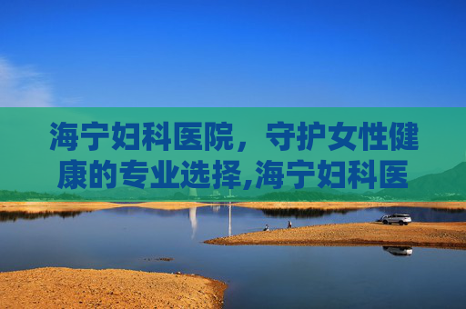 海宁妇科医院,守护女性健康的专业选择,海宁妇科医院人流多少钱 海宁妇科医院,守护女性健康的专业选择,海宁妇科医院人流多少钱