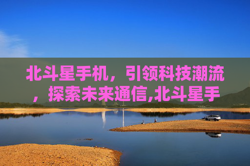 北斗星手机,引领科技潮流,探索未来通信,北斗星手机3533 北斗星手机,引领科技潮流,探索未来通信,北斗星手机3533