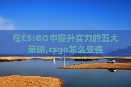 在CS:GO中提升实力的五大策略,csgo怎么变强 在CS:GO中提升实力的五大策略,csgo怎么变强