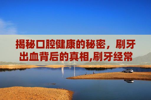 揭秘口腔健康的秘密，刷牙出血背后的真相,刷牙经常出血是怎么回事?