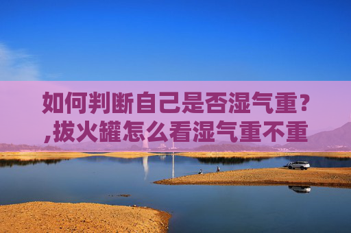 如何判断自己是否湿气重？,拔火罐怎么看湿气重不重