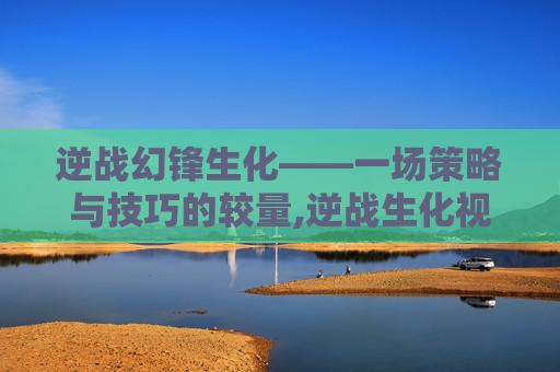 逆战幻锋生化——一场策略与技巧的较量,逆战生化视频