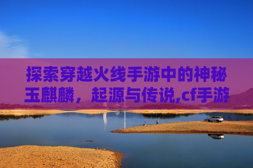 探索穿越火线手游中的神秘玉麒麟，起源与传说,cf手游火麒麟钰宝箱