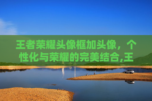 王者荣耀头像框加头像，个性化与荣耀的完美结合,王者荣耀头像框加头像框