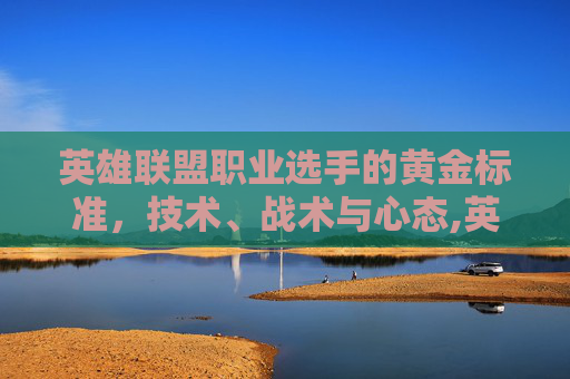 英雄联盟职业选手的黄金标准,技术、战术与心态,英雄联盟职业赛ad常用英雄 英雄联盟职业选手的黄金标准,技术、战术与心态,英雄联盟职业赛ad常用英雄