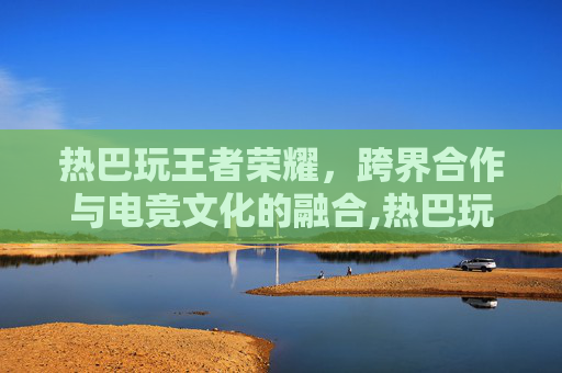 热巴玩王者荣耀，跨界合作与电竞文化的融合,热巴玩王者荣耀多少年了