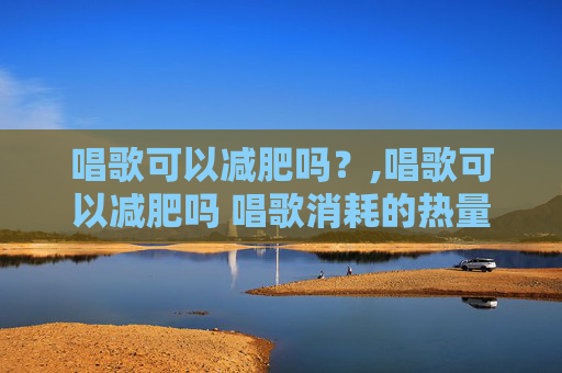 唱歌可以减肥吗？,唱歌可以减肥吗 唱歌消耗的热量
