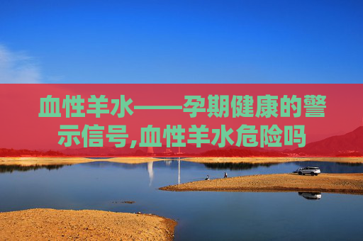 血性羊水——孕期健康的警示信号,血性羊水危险吗