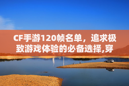 CF手游120帧名单，追求极致游戏体验的必备选择,穿越火线手游有120帧吗