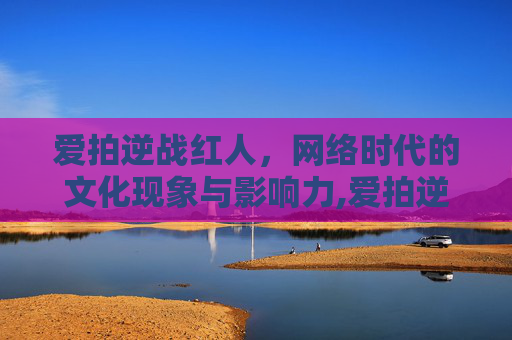 爱拍逆战红人，网络时代的文化现象与影响力,爱拍逆战红人怎么玩
