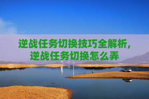 逆战任务切换技巧全解析,逆战任务切换怎么弄