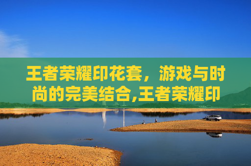 王者荣耀印花套，游戏与时尚的完美结合,王者荣耀印花套怎么获得