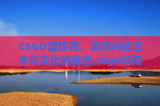 CSGO蓝印花,游戏内的艺术与文化的融合,csgo印花是干嘛的 CSGO蓝印花,游戏内的艺术与文化的融合,csgo印花是干嘛的