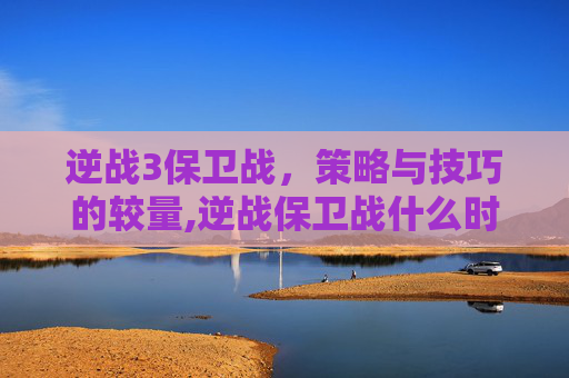 逆战3保卫战,策略与技巧的较量,逆战保卫战什么时候出的 逆战3保卫战,策略与技巧的较量,逆战保卫战什么时候出的