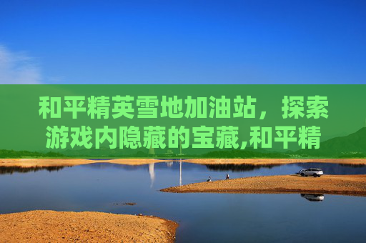 和平精英雪地加油站，探索游戏内隐藏的宝藏,和平精英雪地雪橇在哪