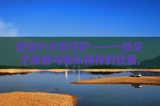 逆战PvP求守护——一场关于荣誉与团队精神的较量,逆战守护者排名一览表