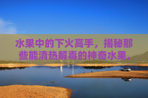水果中的下火高手，揭秘那些能清热解毒的神奇水果,什么水果下火清热