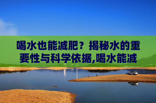 喝水也能减肥？揭秘水的重要性与科学依据,喝水能减肥吗?