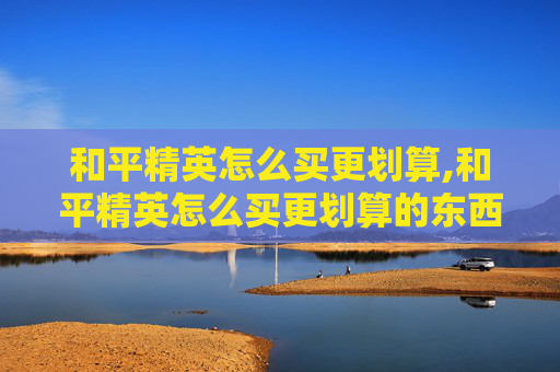 和平精英怎么买更划算,和平精英怎么买更划算的东西