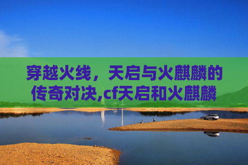 穿越火线，天启与火麒麟的传奇对决,cf天启和火麒麟哪个好