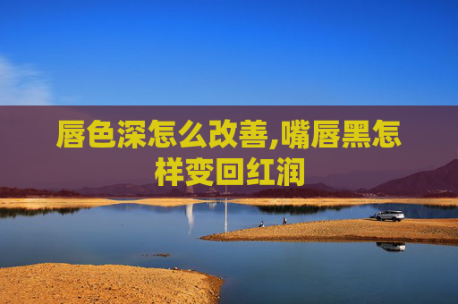 唇色深怎么改善,嘴唇黑怎样变回红润