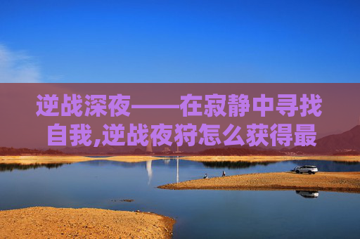 逆战深夜——在寂静中寻找自我,逆战夜狩怎么获得最快
