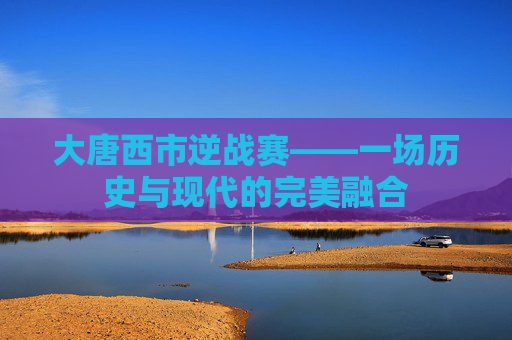 大唐西市逆战赛——一场历史与现代的完美融合