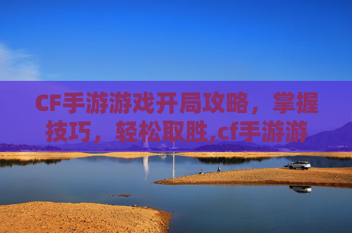 CF手游游戏开局攻略，掌握技巧，轻松取胜,cf手游游戏开局怎么玩