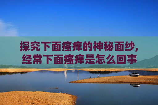 探究下面瘙痒的神秘面纱,经常下面瘙痒是怎么回事