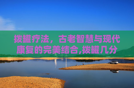 拨罐疗法,古老智慧与现代康复的完美结合,拨罐几分钟最好 拨罐疗法,古老智慧与现代康复的完美结合,拨罐几分钟最好