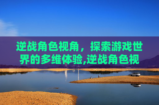 逆战角色视角,探索游戏世界的多维体验,逆战角色视角怎么开 逆战角色视角,探索游戏世界的多维体验,逆战角色视角怎么开