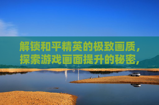 解锁和平精英的极致画质,探索游戏画面提升的秘密,和平精英怎么可以解锁画质模式 解锁和平精英的极致画质,探索游戏画面提升的秘密,和平精英怎么可以解锁画质模式