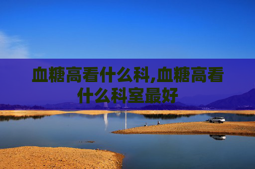 血糖高看什么科,血糖高看什么科室最好 血糖高看什么科,血糖高看什么科室最好