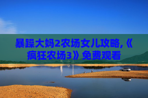暴躁大妈2农场女儿攻略,《疯狂农场3》免费观看 暴躁大妈2农场女儿攻略,《疯狂农场3》免费观看