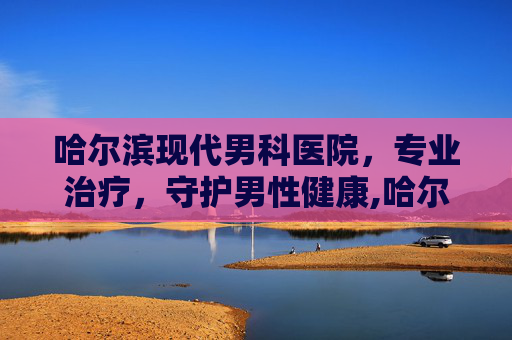 哈尔滨现代男科医院,专业治疗,守护男性健康,哈尔滨现代男科医院可靠吗 哈尔滨现代男科医院,专业治疗,守护男性健康,哈尔滨现代男科医院可靠吗