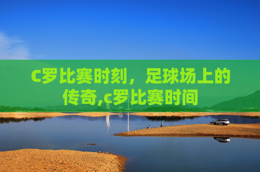 C罗比赛时刻,足球场上的传奇,c罗比赛时间 C罗比赛时刻,足球场上的传奇,c罗比赛时间