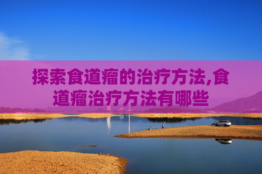 探索食道瘤的治疗方法,食道瘤治疗方法有哪些 探索食道瘤的治疗方法,食道瘤治疗方法有哪些