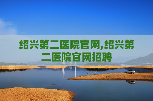 绍兴第二医院官网,绍兴第二医院官网招聘 绍兴第二医院官网,绍兴第二医院官网招聘