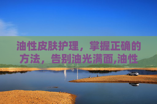 油性皮肤护理，掌握正确的方法，告别油光满面,油性皮肤护理的基本步骤