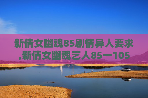 新倩女幽魂85剧情异人要求,新倩女幽魂艺人85一105剧情 新倩女幽魂85剧情异人要求,新倩女幽魂艺人85一105剧情