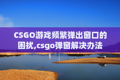 CSGO游戏频繁弹出窗口的困扰,csgo弹窗解决办法 CSGO游戏频繁弹出窗口的困扰,csgo弹窗解决办法