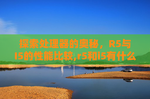 探索处理器的奥秘,R5与I5的性能比较,r5和i5有什么区别 探索处理器的奥秘,R5与I5的性能比较,r5和i5有什么区别
