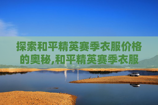 探索和平精英赛季衣服价格的奥秘,和平精英赛季衣服价格多少 探索和平精英赛季衣服价格的奥秘,和平精英赛季衣服价格多少