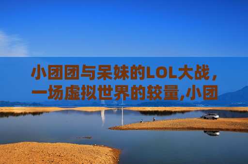 小团团与呆妹的LOL大战,一场虚拟世界的较量,小团团lol大战呆妹是谁 小团团与呆妹的LOL大战,一场虚拟世界的较量,小团团lol大战呆妹是谁