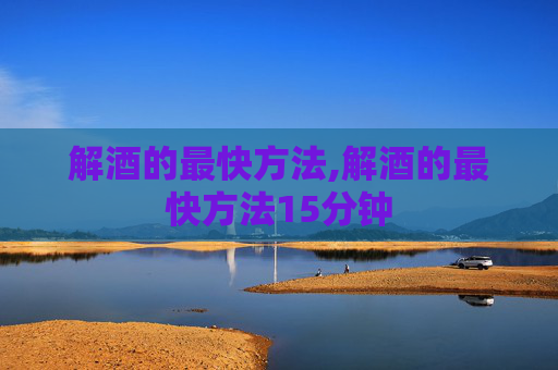 解酒的最快方法,解酒的最快方法15分钟 解酒的最快方法,解酒的最快方法15分钟