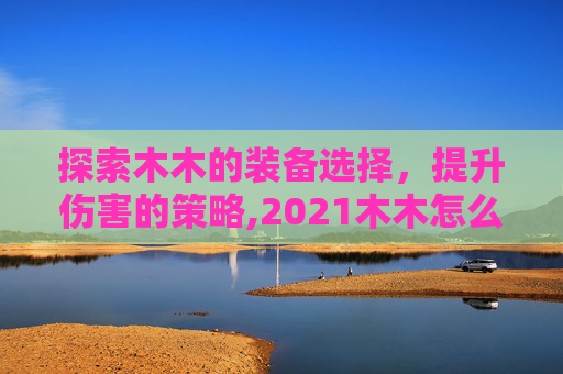 探索木木的装备选择，提升伤害的策略,2021木木怎么出装又肉又有伤害