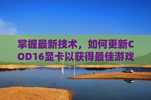 掌握最新技术,如何更新COD16显卡以获得最佳游戏体验,cod16更新内容 掌握最新技术,如何更新COD16显卡以获得最佳游戏体验,cod16更新内容
