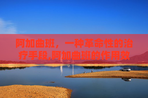 阿加曲班,一种革命性的治疗手段,阿加曲班的作用效果 阿加曲班,一种革命性的治疗手段,阿加曲班的作用效果