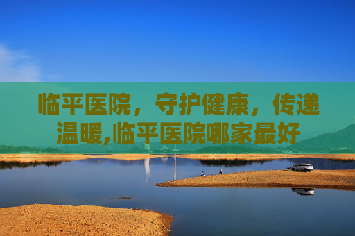 临平医院,守护健康,传递温暖,临平医院哪家最好 临平医院,守护健康,传递温暖,临平医院哪家最好
